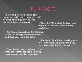 FUN FACTS - To test if a person was guilty of a crime, he had to hold a red-hot iron! If his hand healed quickly, he was innocent. If not, he was guilty. - When the Viking chief Guthrum was baptized a Christian, Alfred was his godfather. - The Anglo-Saxons knew the Earth was round, but wrongly believed the Sun and stars went round the Earth. - The body of the Sutton Hoo king was not found in his ship-burial. The body may have 'dissolved' in the soil.- Cow-stealing was a common crime. There are records of people tracking down stolen cows, like detectives.
