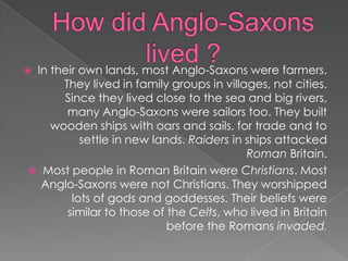 How did Anglo-Saxons lived ?In their own lands, most Anglo-Saxons were farmers. They lived in family groups in villages, not cities. Since they lived close to the sea and big rivers, many Anglo-Saxons were sailors too. They built wooden ships with oars and sails, for trade and to settle in new lands. Raiders in ships attacked Roman Britain.Most people in Roman Britain were Christians. Most Anglo-Saxons were not Christians. They worshipped lots of gods and goddesses. Their beliefs were similar to those of the Celts, who lived in Britain before the Romans invaded.