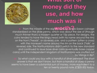 What sort of money did they use, and how much was it worth?From the middle of the eighth century, Anglo-Saxon coinage standardized on the silver penny, which was about the size of (though much thinner than) a modern quarter or 10p piece. For designs, the coins tended to have the king's head (with his name around the rim) on the front ("heads", or obverse) side, and a pattern (often a cross) with the moneyer's name around the rim on the back ("tails", or reverse) side. The Northumbrians didn't switch to the new standard and continued to issue base silver coins (eventually base copper coins) until the independent kingdom of Northumbria was snuffed out by Vikings in 867.So what could you buy with a handful of silver pennies? The short answer is that we don't know, but from a handful of clues a penny seems to have been a substantial sum of money, more equivalent to a ten or twenty pound note (C$20-50) today.