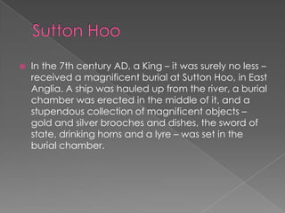 Sutton HooIn the 7th century AD, a King – it was surely no less – received a magnificent burial at Sutton Hoo, in East Anglia. A ship was hauled up from the river, a burial chamber was erected in the middle of it, and a stupendous collection of magnificent objects – gold and silver brooches and dishes, the sword of state, drinking horns and a lyre – was set in the burial chamber.