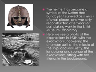 The helmet has become a symbol of the Sutton Hoo burial; yet it survived as a mass of small pieces, and was only reconstructed after years of painstaking work in the British Museum Laboratory.Here we see a photo of the excavations in 1939, with the excavators uncovering the chamber built at the middle of the ship, and Mrs Pretty, the landowner and sponsor of the excavations, sitting with her friends in the background.