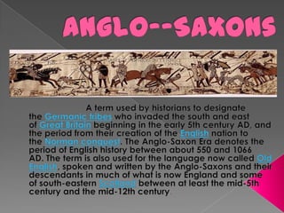 Anglo--Saxons A term used by historians to designate the Germanic tribes who invaded the south and east of Great Britain beginning in the early 5th century AD, and the period from their creation of the English nation to the Norman conquest. The Anglo-Saxon Era denotes the period of English history between about 550 and 1066 AD. The term is also used for the language now called Old English, spoken and written by the Anglo-Saxons and their descendants in much of what is now England and some of south-eastern Scotland between at least the mid-5th century and the mid-12th century. 