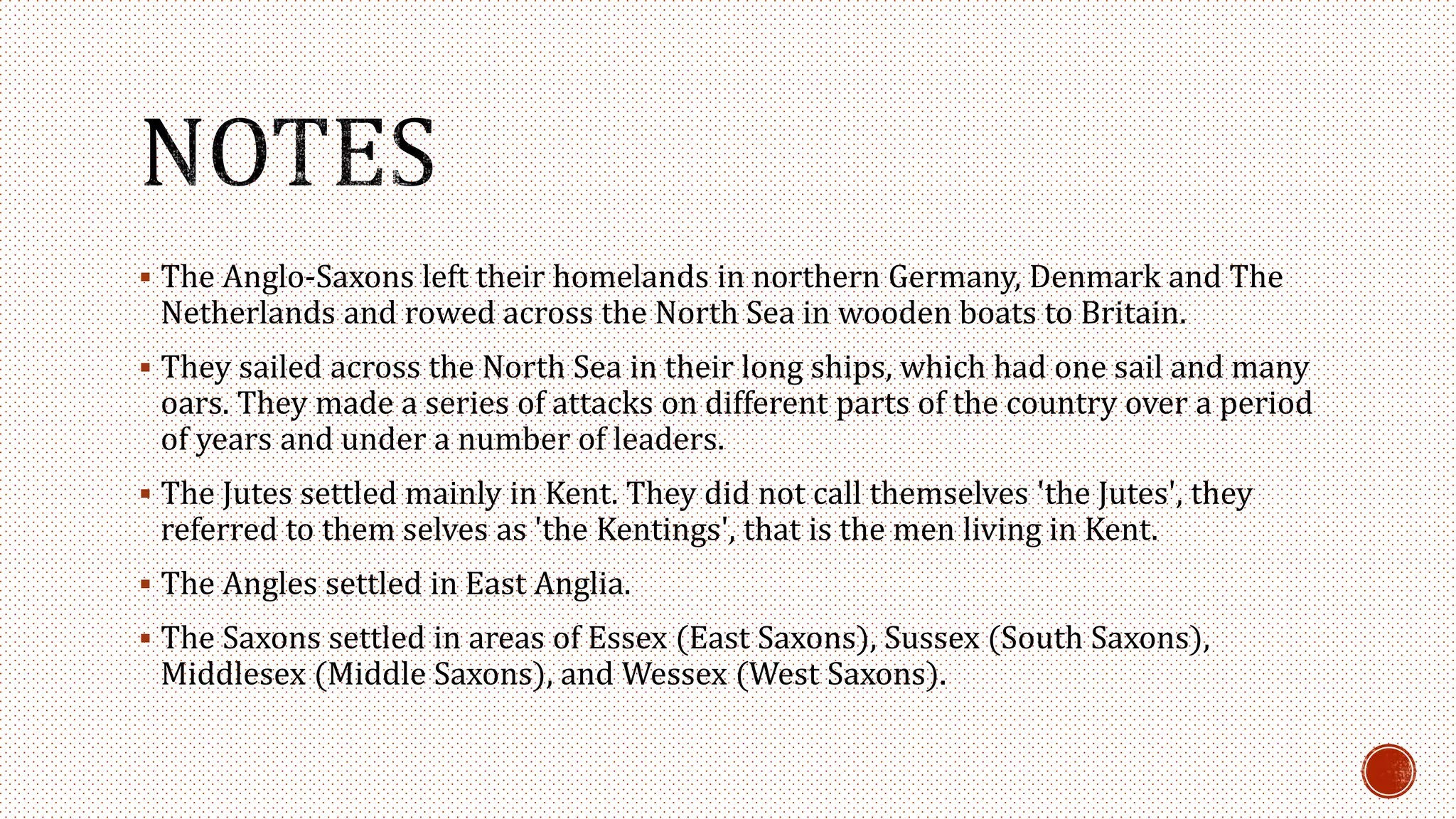  The Anglo-Saxons left their homelands in northern Germany, Denmark and The
Netherlands and rowed across the North Sea in wooden boats to Britain.
 They sailed across the North Sea in their long ships, which had one sail and many
oars. They made a series of attacks on different parts of the country over a period
of years and under a number of leaders.
 The Jutes settled mainly in Kent. They did not call themselves 'the Jutes', they
referred to them selves as 'the Kentings', that is the men living in Kent.
 The Angles settled in East Anglia.
 The Saxons settled in areas of Essex (East Saxons), Sussex (South Saxons),
Middlesex (Middle Saxons), and Wessex (West Saxons).
 