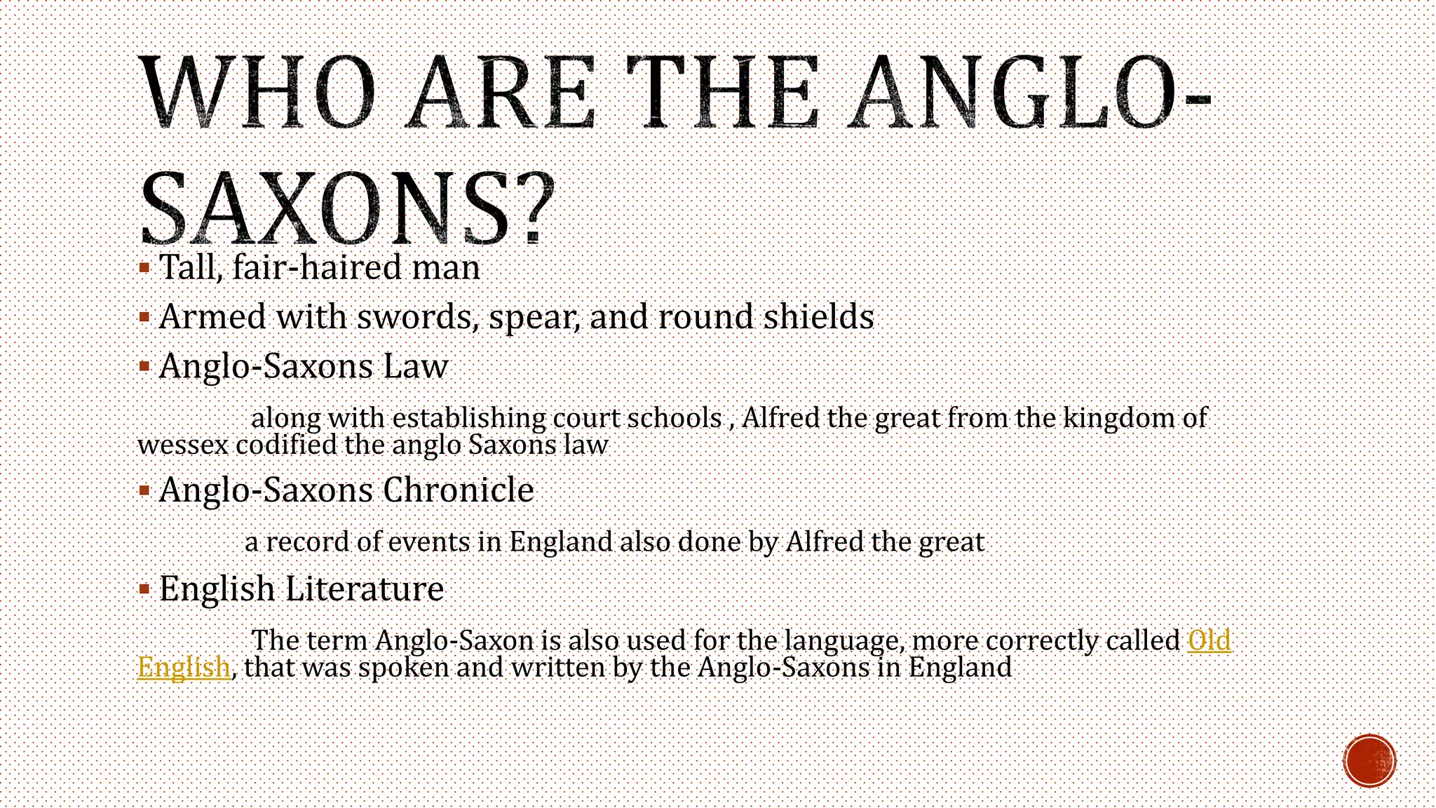 Tall, fair-haired man
 Armed with swords, spear, and round shields
 Anglo-Saxons Law
along with establishing court schools , Alfred the great from the kingdom of
wessex codified the anglo Saxons law
 Anglo-Saxons Chronicle
a record of events in England also done by Alfred the great
 English Literature
The term Anglo-Saxon is also used for the language, more correctly called Old
English, that was spoken and written by the Anglo-Saxons in England
 