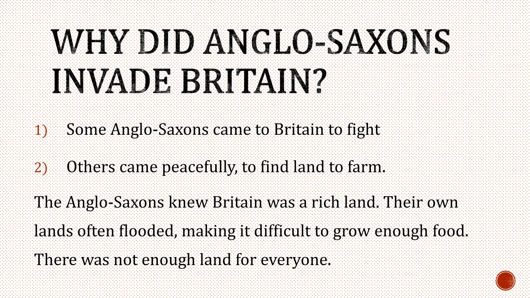 1) Some Anglo-Saxons came to Britain to fight
2) Others came peacefully, to find land to farm.
The Anglo-Saxons knew Britain was a rich land. Their own
lands often flooded, making it difficult to grow enough food.
There was not enough land for everyone.
 