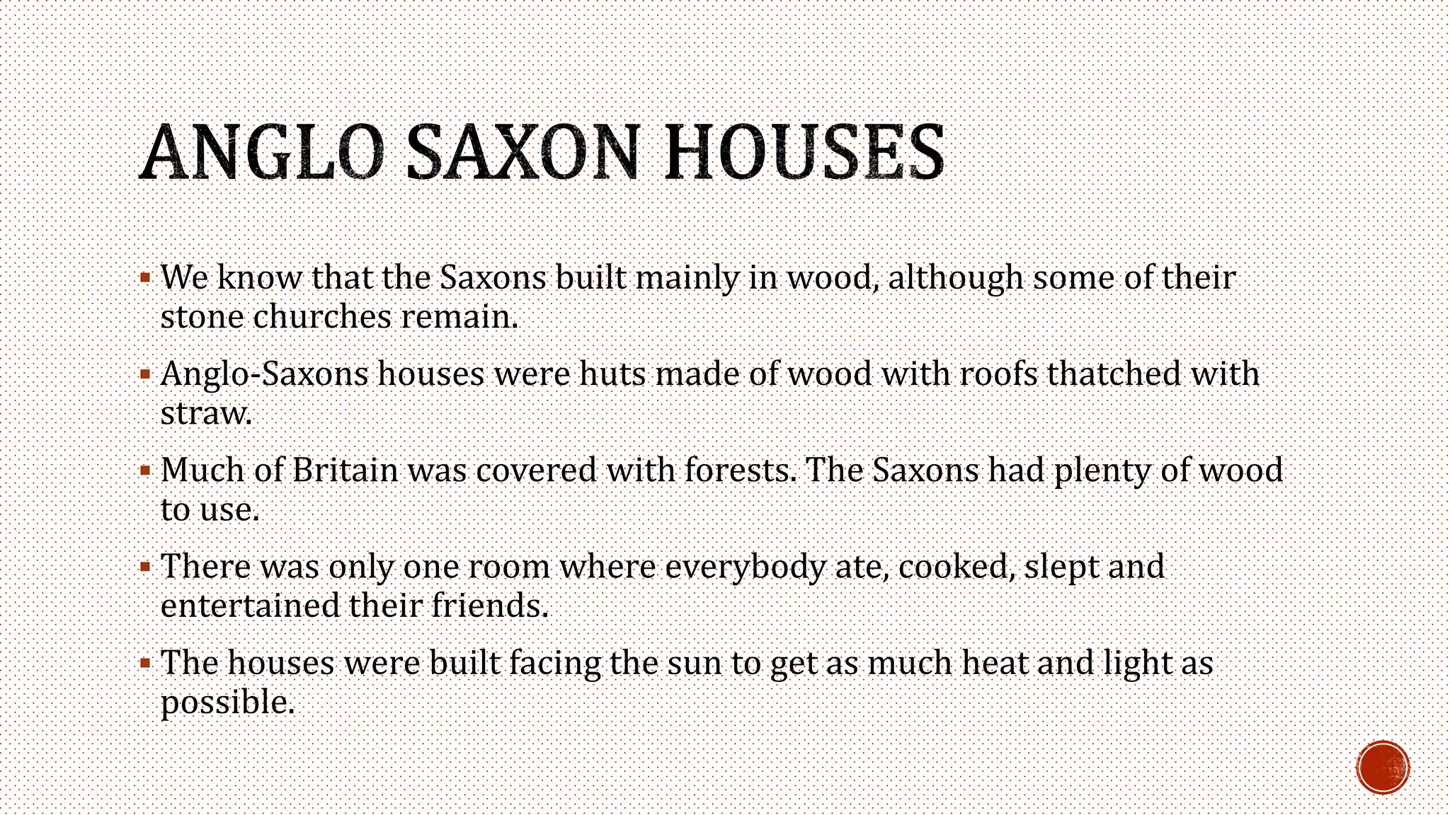  We know that the Saxons built mainly in wood, although some of their
stone churches remain.
 Anglo-Saxons houses were huts made of wood with roofs thatched with
straw.
 Much of Britain was covered with forests. The Saxons had plenty of wood
to use.
 There was only one room where everybody ate, cooked, slept and
entertained their friends.
 The houses were built facing the sun to get as much heat and light as
possible.
 