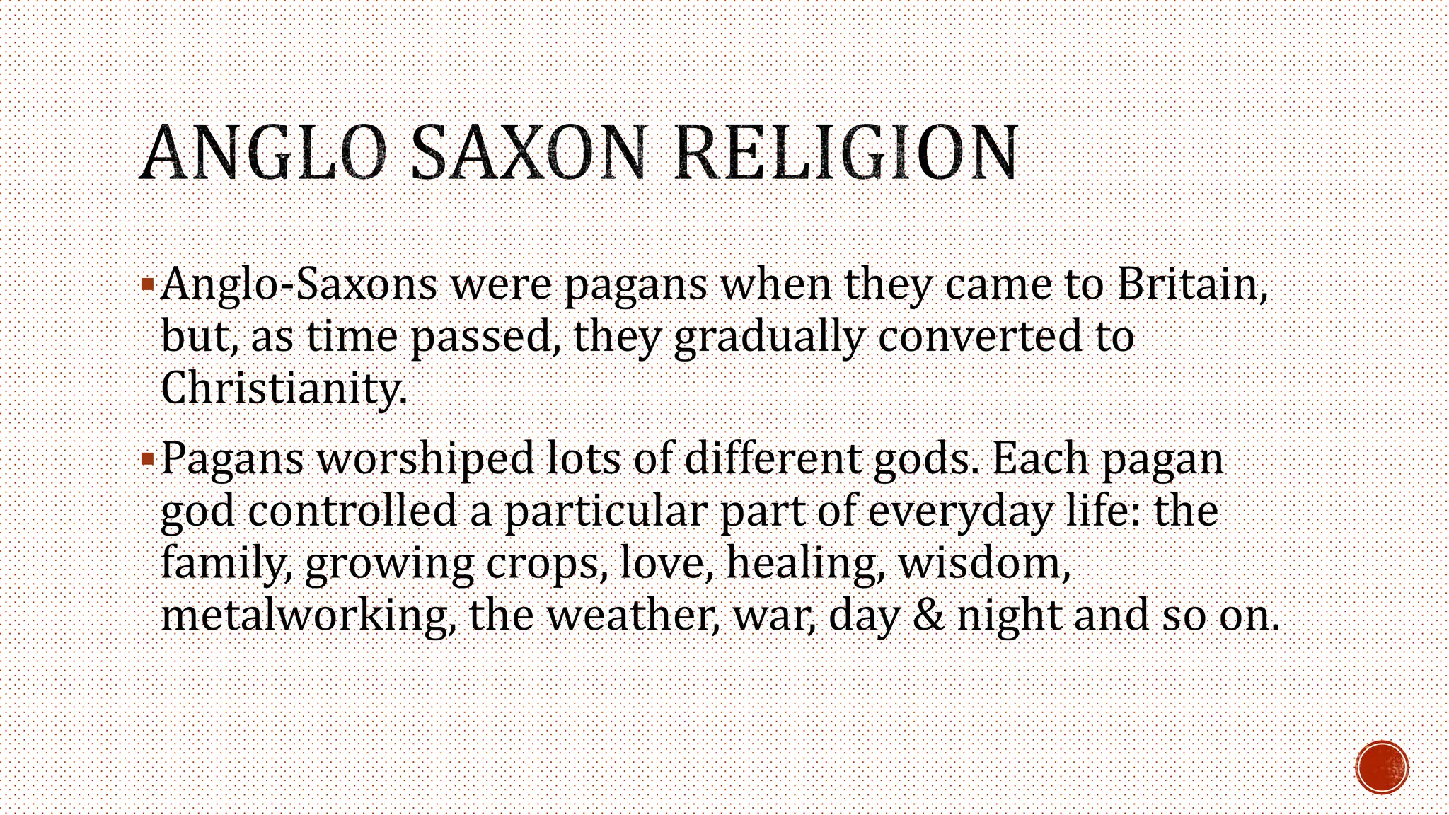 Anglo-Saxons were pagans when they came to Britain,
but, as time passed, they gradually converted to
Christianity.
Pagans worshiped lots of different gods. Each pagan
god controlled a particular part of everyday life: the
family, growing crops, love, healing, wisdom,
metalworking, the weather, war, day & night and so on.
 