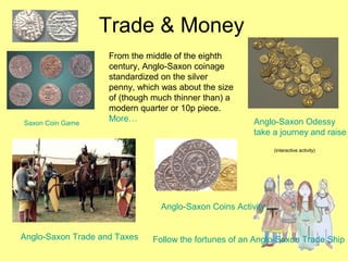Trade & Money
From the middle of the eighth
century, Anglo-Saxon coinage
standardized on the silver
penny, which was about the size
of (though much thinner than) a
modern quarter or 10p piece.
More…Saxon Coin Game Anglo-Saxon Odessy
take a journey and raise
(interactive activity)
Anglo-Saxon Trade and Taxes
Anglo-Saxon Coins Activity
Follow the fortunes of an Anglo-Saxon Trade Ship
 