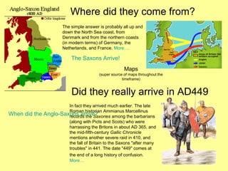 Where did they come from?
The simple answer is probably all up and
down the North Sea coast, from
Denmark and from the northern coasts
(in modern terms) of Germany, the
Netherlands, and France. More….
Did they really arrive in AD449
In fact they arrived much earlier. The late
Roman historian Ammianus Marcellinus
records the Saxones among the barbarians
(along with Picts and Scots) who were
harrassing the Britons in about AD 365, and
the mid-fifth-century Gallic Chronicle
mentions another severe raid in 410, and
the fall of Britain to the Saxons "after many
troubles" in 441. The date "449" comes at
the end of a long history of confusion.
More…
The Saxons Arrive!
When did the Anglo-Saxons arrive?
Maps
(super source of maps throughout the
timeframe)
 