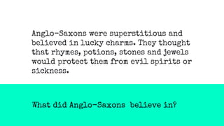 What did Anglo-Saxons believe in?
Anglo-Saxons were superstitious and
believed in lucky charms. They thought
that rhymes, potions, stones and jewels
would protect them from evil spirits or
sickness.
 