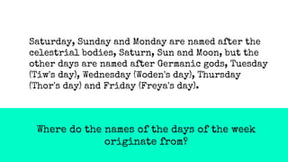 Where do the names of the days of the week
originate from?
Saturday, Sunday and Monday are named after the
celestrial bodies, Saturn, Sun and Moon, but the
other days are named after Germanic gods, Tuesday
(Tiw's day), Wednesday (Woden's day), Thursday
(Thor's day) and Friday (Freya's day).
 