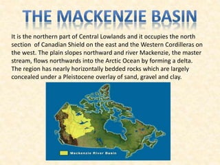 It is the northern part of Central Lowlands and it occupies the north
section of Canadian Shield on the east and the Western Cordilleras on
the west. The plain slopes northward and river Mackenzie, the master
stream, flows northwards into the Arctic Ocean by forming a delta.
The region has nearly horizontally bedded rocks which are largely
concealed under a Pleistocene overlay of sand, gravel and clay.
 