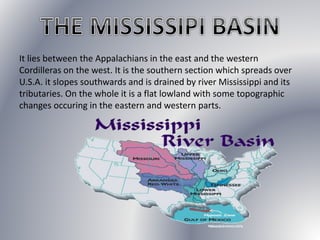 It lies between the Appalachians in the east and the western
Cordilleras on the west. It is the southern section which spreads over
U.S.A. it slopes southwards and is drained by river Mississippi and its
tributaries. On the whole it is a flat lowland with some topographic
changes occuring in the eastern and western parts.
 