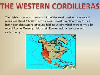 The highlands take up nearly a third of the total continental area and
measures about 1,600 km across in east- west direction. They form a
highly complex system of young fold mountains which were formed by
recent Alpine Orogeny. Mountain Ranges include western and
eastern ranges.
 
