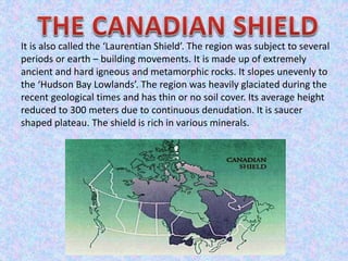 It is also called the ‘Laurentian Shield’. The region was subject to several
periods or earth – building movements. It is made up of extremely
ancient and hard igneous and metamorphic rocks. It slopes unevenly to
the ‘Hudson Bay Lowlands’. The region was heavily glaciated during the
recent geological times and has thin or no soil cover. Its average height
reduced to 300 meters due to continuous denudation. It is saucer
shaped plateau. The shield is rich in various minerals.
 