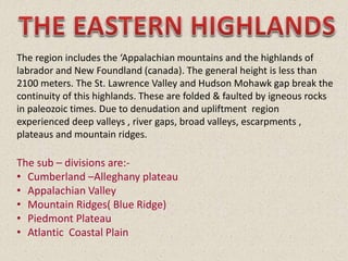 The region includes the ‘Appalachian mountains and the highlands of
labrador and New Foundland (canada). The general height is less than
2100 meters. The St. Lawrence Valley and Hudson Mohawk gap break the
continuity of this highlands. These are folded & faulted by igneous rocks
in paleozoic times. Due to denudation and upliftment region
experienced deep valleys , river gaps, broad valleys, escarpments ,
plateaus and mountain ridges.
The sub – divisions are:-
• Cumberland –Alleghany plateau
• Appalachian Valley
• Mountain Ridges( Blue Ridge)
• Piedmont Plateau
• Atlantic Coastal Plain
 