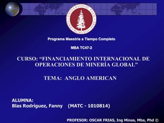 Programa Maestría a Tiempo Completo	 MBA TC47-2 CURSO: “FINANCIAMIENTO INTERNACIONAL DE OPERACIONES DE MINERÍA GLOBAL” TEMA:  ANGLO AMERICAN ALUMNA: Blas Rodríguez, Fanny    (MATC - 1010814) PROFESOR: OSCAR FRIAS, Ing Minas, Mba, Phd © 