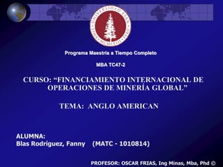 Programa Maestría a Tiempo Completo
MBA TC47-2
CURSO: “FINANCIAMIENTO INTERNACIONAL DE
OPERACIONES DE MINERÍA GLOBAL”
ALUMNA:
Blas Rodríguez, Fanny (MATC - 1010814)
TEMA: ANGLO AMERICAN
PROFESOR: OSCAR FRIAS, Ing Minas, Mba, Phd ©
 