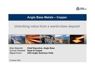 Anglo Base Metals – Copper
Unlocking value from a world-class deposit
Brian Beamish Chief Executive, Anglo Base
Duncan Wanblad Head of Copper
Miguel Duran CEO Anglo American Chile
8 October 2009
 