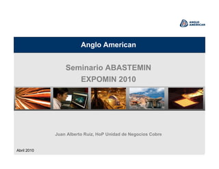 Anglo American
Seminario ABASTEMIN
EXPOMIN 2010
Juan Alberto Ruiz, HoP Unidad de Negocios Cobre
Abril 2010
 