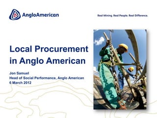 Local Procurement
in Anglo American
Jon Samuel
Head of Social Performance, Anglo American
6 March 2012
 