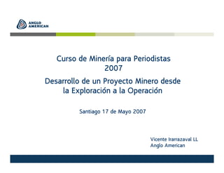 Curso de Minería para Periodistas
2007
Desarrollo de un Proyecto Minero desde
la Exploración a la Operación
Santiago 17 de Mayo 2007
Vicente Irarrazaval LL
Anglo American
 