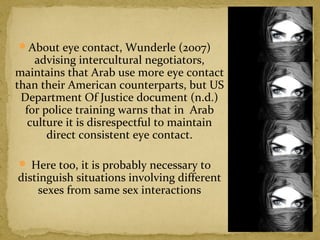 About eye contact, Wunderle (2007) 
advising intercultural negotiators, 
maintains that Arab use more eye contact 
than their American counterparts, but US 
Department Of Justice document (n.d.) 
for police training warns that in Arab 
culture it is disrespectful to maintain 
direct consistent eye contact. 
 Here too, it is probably necessary to 
distinguish situations involving different 
sexes from same sex interactions 
 