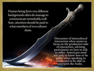 Discussion of intercultural 
interaction often seems to 
focus on the productive side 
of interaction, advising 
participants on how to talk 
to other. Americans need 
not only to know how to be 
polite when speaking to 
Arabs,and to be able to 
interpret the Arabs. 
 