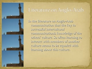 In tthhee lliitteerraattuurree oonn AAnngglloo--AArraabb 
ccoommmmuunniiccaattiioonn tthhaatt tthhee kkeeyy ttoo 
ssuucccceessssffuull iinntteerrccuullttuurraall 
ccoommmmuunniiccaattiioonniiss kknnoowwlleeddggee ooff tthhee 
ootthheerrss’’ ccuullttuurree.. SSoo oofftteenn lleeaarrnniinngg ttoo 
iinntteerraacctt wwiitthh mmeemmbbeerrss ooff aannootthheerr 
ccuullttuurree sseeeemmss ttoo bbee eeqquuaalleedd wwiitthh 
lleeaarrnniinngg aabboouutt tthhiiss ccuullttuurree.. 
 