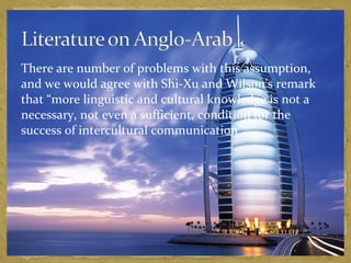 There are number of problems with this assumption, 
and we would agree with Shi-Xu and Wilson’s remark 
that “more linguistic and cultural knowledge is not a 
necessary, not even a sufficient, condition for the 
success of intercultural communication”. 
 