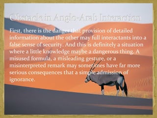 First, there is the danger that provision of detailed 
information about the other may full interactants into a 
false sense of security. And this is definitely a situation 
where a little knowledge maybe a dangerous thing. A 
misused formula, a misleading gesture, or a 
misinterpreted remark may sometimes have far more 
serious consequences that a simple admission of 
ignorance. 
 