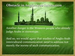Obstacle in AAnngglloo--AArraabb IInntteerraaccttiioonn 
Another danger is the Western people who already 
judge Arabs in stereotype. 
And so, we would agree that studies of Anglo-Arab 
intercultural communication need to address not 
merely the norms of such communication. 
 