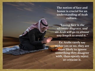 The notion of face and 
honor is crucial for an 
understanding of Arab 
culture. 
“Losing face is the 
ultimate disgrace, and 
an Arab will go to almost 
any length to avoid it.” 
Ex: Arabs rarely say 
either yes or no, they are 
more likely to ignore 
something they disagree 
with, then openly reject 
or criticize it. 
 
