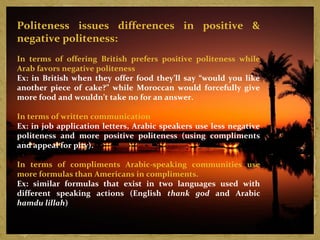Politeness issues differences in positive & 
negative politeness: 
In terms of offering British prefers positive politeness while 
Arab favors negative politeness 
Ex: in British when they offer food they’ll say “would you like 
another piece of cake?” while Moroccan would forcefully give 
more food and wouldn’t take no for an answer. 
In terms of written communication 
Ex: in job application letters, Arabic speakers use less negative 
politeness and more positive politeness (using compliments 
and appeal for pity). 
In terms of compliments Arabic-speaking communities use 
more formulas than Americans in compliments. 
Ex: similar formulas that exist in two languages used with 
different speaking actions (English thank god and Arabic 
hamdu lillah) 
 