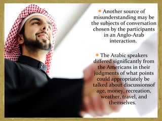 Another source of 
misunderstanding may be 
the subjects of conversation 
chosen by the participants 
in an Anglo-Arab 
interaction. 
The Arabic speakers 
differed significantly from 
the Americans in their 
judgments of what points 
could appropriately be 
talked about discussionsof 
age, money, recreation, 
weather, travel, and 
themselves. 
 