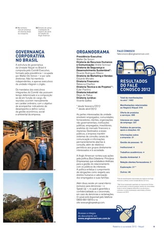 Governança
corporativa
no Brasil
A estrutura de governança
da Unidade Níquel no Brasil é
composta pelo Comitê Executivo,
formado pela presidência – ocupada
por Walter De Simoni – e por sete
diretorias. Não há membros
independentes, e apenas executivos
da unidade integram o órgão.
Os mandatos dos executivos
integrantes do Comitê não possuem
tempo determinado e a composição
se dá em função do cargo. As
reuniões ocorrem mensalmente
em caráter ordinário, com o objetivo
de acompanhar indicadores de
desempenho e definir rumos
da gestão econômica, social
e ambiental da empresa.
Resultados
do FALE
CONOSCO 2012
*Total de manifestações relacionadas aos negócios da Anglo
American no Brasil, exceto Unidade Minério de Ferro.
**Não houve reclamação registrada nos mecanismos formais
de comunicação oriunda de qualquer membro de comunidades
locais ou povos indígenas referentes a uso da terras e
costumes, ou ainda reclamações relacionadas a Direitos
Humanos em 2012.
Organograma
Presidência-Executiva:
Walter De Simoni
Diretoria de Recursos Humanos
e Comunicação: Arlete Schinazi
Diretoria de Segurança e
Desenvolvimento Sustentável*:
Ricardo Rodrigues Ribeiro
Diretoria de Marketing e Vendas:
Eduardo Morales
Diretoria Financeira:
Rebecca Charlton
Diretoria Técnica e de Projetos**:
Euler Piantino
Diretoria Industrial:
Régis de Pádua
Diretoria Jurídica:
Vicente Galliez
* desde fevereiro/2012
** desde abril/2012
As partes interessadas da unidade
envolvem empregados, comunidades,
fornecedores, clientes, organizações
não governamentais, instituições
públicas, empregados, investidores,
analistas do mercado financeiro e
imprensa. Destinados a esses
públicos, a empresa mantém
sistemas de consulta, canais de
comunicação e informações
permanentemente abertas à
consulta, além de relatórios
periódicos aos grupos diretamente
interessados e à sociedade.
A Anglo American norteia suas ações
pela política Boa Cidadania: Princípios
Empresariais, que estabelece diretrizes
para a gestão do relacionamento
com os públicos de interesse.
A política enfatiza o cumprimento
de obrigações como respeito aos
direitos humanos e valorização
dos empregados e suas famílias.
Além disso, existe um canal interno
exclusivo para denúncias – o
Speak Up –, no qual é garantida a
confidencialidade ou o anonimato,
em caso de denúncias e reclamações.
O canal está disponível pelo telefone
0800-891-5819 e no
site www.anglospeakup.com.
Fale Conosco
faleconosco@angloamerican.com
Total de manifestações
no ano*: 1462
Manifestações relacionadas
ao Negócio Níquel: 916
Oferta de produtos
e serviços: 399
Interesse em vagas
de emprego: 331
Pedidos de parcerias,
apoio e doações: 63
Informações sobre
a empresa: 31
Gestão de pessoas: 10
Institucional: 4
Trabalhos acadêmicos: 4
Gestão Ambiental: 3
Relação clientes/fornecedores: 2
Exploração: 21**
Outros: 48
01
02
Acesse a íntegra
do documento em
www.angloamerican.com.br
01	As mulheres
marcam presença
em diversas áreas
da companhia
02	Estudos de campo
e avaliações de
impacto são parte
do trabalho da
Anglo American
	 Relatório à sociedade 2012 - Níquel	 9
 