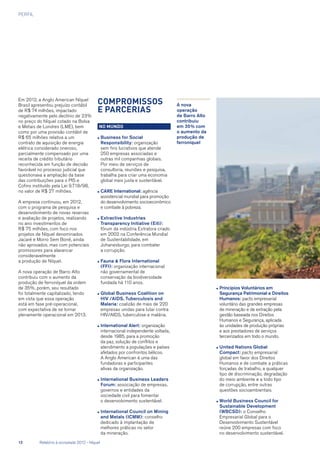 PERFIL
Em 2012, a Anglo American Níquel
Brasil apresentou prejuízo contábil
de R$ 74 milhões, impactado
negativamente pelo declínio de 23%
no preço do Níquel cotado na Bolsa
e Metais de Londres (LME), bem
como por uma provisão contábil de
R$ 65 milhões relativa a um
contrato de aquisição de energia
elétrica considerado oneroso,
parcialmente compensado por uma
receita de crédito tributário
reconhecida em função de decisão
favorável no processo judicial que
questionava a ampliação da base
das contribuições para o PIS e
Cofins instituído pela Lei 9.718/98,
no valor de R$ 27 milhões.
A empresa continuou, em 2012,
com o programa de pesquisa e
desenvolvimento de novas reservas
e avaliação de projetos, realizando
no ano investimentos de
R$ 75 milhões, com foco nos
projetos de Níquel denominados
Jacaré e Morro Sem Boné, ainda
não aprovados, mas com potenciais
promissores para alavancar
consideravelmente
a produção de Níquel.
A nova operação de Barro Alto
contribuiu com o aumento da
produção de ferroníquel da ordem
de 35%, porém, seu resultado
foi totalmente capitalizado, tendo
em vista que essa operação
está em fase pré-operacional,
com expectativa de se tornar
plenamente operacional em 2013.
Compromissos
e Parcerias
No mundo
●	Business for Social
Responsibility: organização
sem fins lucrativos que atende
250 empresas associadas e
outras mil companhias globais.
Por meio de serviços de
consultoria, reuniões e pesquisa,
trabalha para criar uma economia
global mais justa e sustentável.
●	CARE International: agência
assistencial mundial para promoção
do desenvolvimento socioeconômico
e combate à pobreza.
●	Extractive Industries
Transparency Initiative (Eiti):
fórum da indústria Extratora criado
em 2002 na Conferência Mundial
de Sustentabilidade, em
Johanesburgo, para combater
a corrupção.
●	Fauna  Flora International
(FFI): organização internacional
não governamental de
conservação da biodiversidade
fundada há 110 anos.
●	Global Business Coalition on
HIV /AIDS, Tuberculosis and
Malaria: coalizão de mais de 220
empresas unidas para lutar contra
HIV/AIDS, tuberculose e malária.
●	International Alert: organização
internacional independente voltada,
desde 1985, para a promoção
da paz, solução de conflitos e
atendimento a populações e países
afetados por confrontos bélicos.
A Anglo American é uma das
fundadoras e participantes
ativas da organização.
●	International Business Leaders
Forum: associação de empresas,
governos e entidades da
sociedade civil para fomentar
o desenvolvimento sustentável.
●	International Council on Mining
and Metals (ICMM): conselho
dedicado à implantação de
melhores práticas no setor
da mineração.
A nova
operação
de Barro Alto
contribuiu
em 35% com
o aumento da
produção de
ferroníquel
●	Princípios Voluntários em
Segurança Patrimonial e Direitos
Humanos: pacto empresarial
voluntário das grandes empresas
de mineração e de extração pela
gestão baseada nos Direitos
Humanos e Segurança, aplicada
às unidades de produção próprias
e aos prestadores de serviços
terceirizados em todo o mundo.
●	United Nations Global
Compact: pacto empresarial
global em favor dos Direitos
Humanos e de combate a práticas
forçadas de trabalho, a qualquer
tipo de discriminação, degradação
do meio ambiente e a todo tipo
de corrupção, entre outras
questões socioambientais.
●	World Business Council for
Sustainable Development
(WBCSD): o Conselho
Empresarial Global para o
Desenvolvimento Sustentável
reúne 200 empresas com foco
no desenvolvimento sustentável.
12	 Relatório à sociedade 2012 - Níquel
 