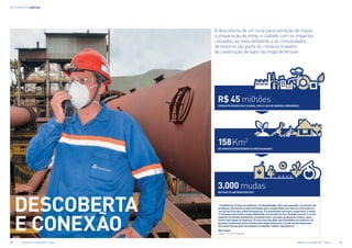 descoberta e conexão
DESCOBERTA
e CONEXÃO
A descoberta de um local para extração do níquel,
a preparação da mina, o cuidado com os impactos
causados ao meio ambiente e às comunidades
de entorno são parte do contínuo trabalho
de construção de valor da Anglo American
“Trabalho há 15 anos na Codemin, em Niquelândia. Até o ano passado, era técnico de
produção. Aproveitei as oportunidades que a Anglo American oferece e fiz todos os
cursos técnicos que achei necessários. Fui promovido este ano a supervisor e tenho
17 pessoas sob minha responsabilidade na área dos fornos. Quando concluir o curso
superior de Gestão Ambiental, pretendo fazer uma pós-graduação na área, que é
muito valorizada na empresa. O curso tem me dado oportunidades de conhecer os
projetos ambientais patrocinados pela Anglo American e os de outras empresas.
São experiências que nos ajudam a trabalhar melhor aqui dentro.”
Nilo Cesar,
supervisor de produção
158 Km2
de habitats protegidos ou restaurados
3.000 mudas
nativas plantadas em 2012
R$ 45 milhões
foram poupados em 10 anos, com o uso de energia renovável
16	 Relatório à sociedade 2012 - Níquel 	 Relatório à sociedade 2012 - Níquel	 17
 