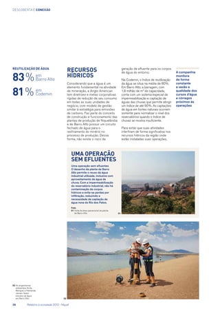 descoberta e conexão
Recursos
hídricos
Considerando que a água é um
elemento fundamental na atividade
de mineração, a Anglo American
tem diretrizes e metas corporativas
rígidas de redução de seu consumo
em todas as suas unidades de
negócio, com modelo de gestão
similar à estratégia para emissões
de carbono. Faz parte do conceito
de construção e funcionamento das
plantas de produção de Niquelândia
e de Barro Alto possuir um circuito
fechado de água para o
resfriamento do minério no
processo de produção. Dessa
forma, não existe o risco da
geração de efluente para os corpos
de água do entorno.
Na Codemin, o índice de reutilização
da água se situa na média de 80%.
Em Barro Alto, a barragem, com
1,8 milhão de m3
de capacidade,
conta com um sistema especial de
impermeabilização e captação de
águas das chuvas que permite atingir
um índice de até 90%. As captações
de água em fontes naturais ocorrem
somente para normalizar o nível dos
reservatórios quando o índice de
chuvas se mostra insuficiente.
Para evitar que suas atividades
interfiram de forma significativa nos
recursos hídricos da região onde
estão instaladas suas operações,
02	As engenheiras
ambientais Anita
Marques e Hamanda
Jansen fazem
estudos da água
em Barro Alto
Reutilização de água
83 %
A companhia
monitora
de forma
constante
a vazão e
qualidade dos
cursos d’água
e córregos
próximos às
operações
Uma operação
sem efluentes
Uma operação sem efluentes
O desenho da planta de Barro
Alto permite o reuso da água
industrial utilizada, inclusive com
aproveitamento da água de
chuva. Com a impermeabilização
do reservatório industrial, não há
contaminação de corpos
hídricos e evita-se perdas por
infiltração, reduzindo a
necessidade de captação de
água nova do Rio dos Patos.
Foto
01	Vista da área operacional da planta
de Barro Alto 01
02
em
Codemin
em
Barro Alto
81 %
28	 Relatório à sociedade 2012 - Níquel
 