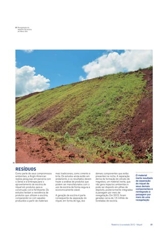 Resíduos
Como parte de seus compromissos
ambientais, a Anglo American
realiza pesquisas em parceria com
o Senai e a Embrapa para o
aproveitamento de escória de
níquel em produtos para a
construção civil e fertilizante. Os
estudos testam a resistência de
produtos que utilizam a escória,
comparando-os com aqueles
produzidos a partir de materiais
mais tradicionais, como cimento e
brita. Os estudos ainda estão em
andamento, e os resultados devem
trazer a análise de produtos que
podem ser manufaturados com o
uso da escória de forma segura e
economicamente viável.
A geração de escória é parte
consequente da separação do
níquel, em forma de liga, dos
O material
inerte resultado
da separação
do níquel de
seus demais
componentes é
reintegrado à
paisagem por
meio de uma
revegetação
01	Revegetação do
depósito de escória
em Barro Alto
demais componentes que estão
presentes na rocha. A separação
deriva da formação do silicato de
magnésio, um material inerte, que
não gera impactos ambientais e
pode ser disposto em pilhas de
depósito, posteriormente integradas
à paisagem por meio de
revegetação. Em 2012, foram
geradas cerca de 1,5 milhão de
toneladas de escória.
01
	 Relatório à sociedade 2012 - Níquel	 31
 