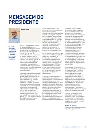 Na Anglo
American,
os desafios
são fator de
motivação
e impulso
para crescer
em nossas
atividades
Em 2012, comemoramos 30 anos
de operação da Codemin em
Niquelândia (GO). Projetada com a
perspectiva de ter uma vida útil de
25 anos, acabamos de garantir um
ciclo de mais 30 anos ao
empreendimento, com a finalização
do projeto Codemin III. Isso foi
possível porque, todo esse tempo,
contamos com pessoas capazes de
reinventar uma empresa. Com o
espírito de responsabilidade e
inovação dos que trabalham na
Unidade Níquel da Anglo American,
pudemos gerar benefícios reais para
a sociedade na utilização dos
recursos minerais.
Tudo o que aprendemos nessas três
décadas foi aplicado em nossa mais
recente operação no município de
Barro Alto, também em Goiás.
Inauguradas em 2011, todas as
fases deste projeto foram
submetidas a critérios de controle
dos impactos socioambientais e da
capacidade de gerar riqueza para a
sociedade. A evidência de que
estamos estabelecendo em Barro
Alto um novo parâmetro em
sustentabilidade para o setor de
mineração no mundo veio com a
premiação Empresa Sustentável do
Ano de 2012, concedida pela revista
Exame à Unidade de Negócio
Níquel da Anglo American.
MENSAGEM DO
PRESIDENTE
O valor que atribuímos a esse
prêmio vai além do que representa
como o mais importante
reconhecimento em sustentabilidade
recebido pela empresa no Brasil.
Para nós, ele tem uma conotação
extraordinária, especialmente por
atuarmos em mineração, cujo setor
ainda é lembrado pelas falhas do
passado. Hoje, entendemos a
mineração como um dos grandes
vetores do desenvolvimento e
aprendemos a transformar o
potencial de impacto da nossa
atividade em resultados positivos.
Em um ano difícil como 2012 – para
a economia mundial e para a Anglo
American –, mantivemos os
investimentos programados em
nosso trabalho socioambiental,
a maioria envolvendo planejamento
de longo prazo. Trabalhamos com
a perspectiva de que 2013 será
igualmente um ano de desafios.
A crise econômica internacional
voltou a ameaçar os mercados,
e a oscilação do preço do níquel
representa um indício claro
de volatilidade.
À parte as questões externas, 2012
também foi um ano atribulado
internamente para a Anglo American
no mundo. Passamos por uma
sequência de adversidades em várias
operações. Na Unidade Níquel, além
do encerramento de nossa operação
de Loma de Níquel na Venezuela
devido à não-renovação das
concessões minerais por parte do
governo venezuelano, as expectativas
que tínhamos com a produção de
Barro Alto não atingiram o
programado devido a problemas em
nossos principais equipamentos,
fornos calcinadores e fornos elétricos.
Walter De Simoni
No entanto, o fato que mais
lamentamos no ano foi a perda
de uma vida em nossa operação
em Barro Alto, que vinha se
destacando pelo bom desempenho
nas áreas de segurança e meio
ambiente durante a fase de
implantação do projeto e início de
operação e como exemplo mundial
de segurança em mineração. Todos
os recursos técnicos e legais foram
acionados para termos uma
investigação aprofundada das
causas do acidente, um fato
inaceitável e do qual vamos
aprender com suas lições.
Produzimos em um dos setores de
mais alto risco na indústria e temos
na segurança o foco prioritário das
operações. Atuamos de forma
incansável para que, todos os dias,
aqueles que trabalham em nossas
plantas voltem em segurança para
suas famílias.
Os desafios de 2012 mostraram
mais uma vez a fibra e a capacidade
de inovação de toda a equipe da
Unidade Níquel. Contamos com
um time que não se intimida
com os obstáculos e mantém-se
comprometido com as metas e
objetivos. Temos o conhecimento
e a experiência necessários para a
produção de ferroníquel de forma
eficiente e segura, atuamos em
conformidade com normas
internacionais relacionadas à
sustentabilidade e sabemos da
importância de todas as convenções
globais que afetam o nosso setor.
O ano de 2013 será de muito
trabalho pela produtividade e
redução de custo, mas olharemos
os desafios da mesma forma de
sempre: como fator de motivação
e impulso para produzir e crescer
em nossa atividade.
Walter De Simoni
Presidente da Unidade de Negócios
Níquel da Anglo American
	 Relatório à sociedade 2012 - Níquel	 3
 