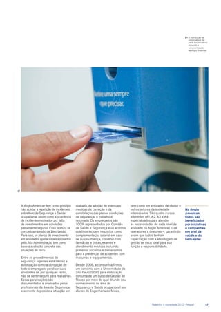 A Anglo American tem como princípio
não aceitar a repetição de incidentes,
sobretudo de Segurança e Saúde
ocupacional, assim como a ocorrência
de incidentes motivados por falta
de investimentos em condições
plenamente seguras. Essa postura se
concretiza na visão de Zero Lesão.
Para isso, os planos de investimento
em atividades operacionais aprovados
pela Alta Administração têm como
base a avaliação concreta das
situações de risco.
Entre os procedimentos de
segurança vigentes está não só a
autorização como a obrigação de
todo o empregado paralisar suas
atividades se, por qualquer razão,
não se sentir seguro para realizá-las.
Essas paralisações são
documentadas e analisadas pelos
profissionais da área de Segurança
e somente depois de a situação ser
avaliada, da adoção de eventuais
medidas de correção e da
constatação das plenas condições
de segurança, o trabalho é
retomado. Os empregados são
100% representados por Comitês
de Saúde e Segurança e os acordos
coletivos incluem requisitos como
complementação salarial em caso
de auxílio-doença, convênio com
farmácias e óticas, exames e
atendimento médicos incluindo
primeiros socorros e mecanismos
para a prevenção de acidentes com
máquinas e equipamentos.
Desde 2008, a companhia firmou
um convênio com a Universidade de
São Paulo (USP) para elaboração
conjunta de um curso de Gestão de
Riscos por meio do qual difunde seu
conhecimento na área de
Segurança e Saúde ocupacional aos
alunos de Engenharia de Minas,
Na Anglo
American,
todos são
beneficiados
por iniciativas
e campanhas
em prol da
saúde e do
bem-estar
01
bem como em entidades de classe e
outros setores da sociedade
interessados. São quatro cursos
diferentes (A1, A2, A3 e A4)
especializados para atender
às necessidades de cada nível de
atividade na Anglo American – de
operadores a diretores –, garantindo
assim que todos tenham
capacitação com a abordagem de
gestão de risco ideal para sua
função e responsabilidade.
01	A distribução de
preservativos faz
parte das iniciativas
de saúde e
conscientização
da Anglo American
	 Relatório à sociedade 2012 - Níquel	 47
 