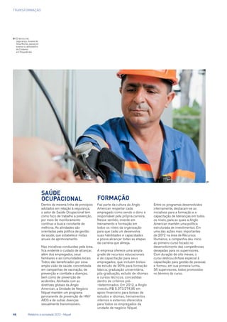 transformação
01	O técnico de
segurança, Jovane da
Silva Rocha, passa por
exame no ambulatório
da Codemin,
em Niquelândia
Saúde
ocupacional
Dentro da mesma linha de princípios
adotados em relação à segurança,
o setor de Saúde Ocupacional tem
como foco de trabalho a prevenção,
por meio de monitoramento
contínuo e busca constante de
melhoria. As atividades são
orientadas pela política de gestão
da saúde, que estabelece metas
anuais de aprimoramento.
Nas iniciativas conduzidas pela área,
fica evidente o cuidado de alcançar,
além dos empregados, seus
familiares e as comunidades locais.
Todos são beneficiados por essa
ampla visão de saúde, concretizada
em campanhas de vacinação, de
prevenção e combate a doenças,
bem como de prevenção de
acidentes. Alinhada com as
diretrizes globais da Anglo
American, a Unidade de Negócio
Níquel mantém um programa
permanente de prevenção de HIV/
AIDS e de outras doenças
sexualmente transmissíveis.
Formação
Faz parte da cultura da Anglo
American respeitar cada
empregado como sendo o dono e
responsável pela própria carreira.
Nesse sentido, investe em
treinamento e formação em
todos os níveis da organização
para que cada um desenvolva
suas habilidades e capacidades
e possa alcançar todas as etapas
da carreira que almeja.
A empresa oferece uma ampla
grade de recursos educacionais
e de capacitação para seus
empregados, que incluem bolsas
de estudo de 90% para formação
básica, graduação universitária,
pós-graduação, estudo de idiomas
e cursos técnicos, concedidas
dentro de critérios pré-
-determinados. Em 2012, a Anglo
investiu R$ 5.373.274,95 em
apoio financeiro para bolsas de
estudos e idiomas, treinamentos
internos e externos oferecidos
para todos os empregados da
unidade de negócio Níquel.
Entre os programas desenvolvidos
internamente, destacam-se as
iniciativas para a formação e a
capacitação de lideranças em todos
os níveis, para as quais a Anglo
American mantém uma política
estruturada de investimentos. Em
uma das ações mais importantes
de 2012 na área de Recursos
Humanos, a companhia deu início
ao primeiro curso focado no
desenvolvimento das competências
desejadas para os supervisores.
Com duração de oito meses, o
curso dedicou ênfase especial à
capacitação para gestão de pessoas
e formou, em sua primeira turma,
56 supervisores, todos promovidos
no término do curso.
01
48	 Relatório à sociedade 2012 - Níquel
 