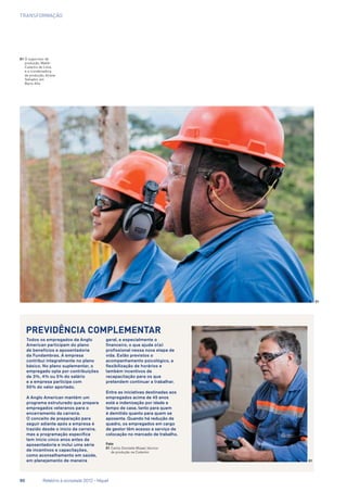 transformação
Todos os empregados da Anglo
American participam do plano
de benefícios e aposentadoria
da Fundambras. A empresa
contribui integralmente no plano
básico. No plano suplementar, o
empregado opta por contribuições
de 3%, 4% ou 5% do salário
e a empresa participa com
50% do valor aportado.
A Anglo American mantém um
programa estruturado que prepara
empregados veteranos para o
encerramento da carreira.
O conceito de preparação para
seguir adiante após a empresa é
trazido desde o início da carreira,
mas a programação específica
tem início cinco anos antes da
aposentadoria e inclui uma série
de incentivos e capacitações,
como aconselhamento em saúde,
em planejamento de maneira
geral, e especialmente o
financeiro, o que ajuda o(a)
profissional nessa nova etapa de
vida. Estão previstos o
acompanhamento psicológico, a
flexibilização de horários e
também incentivos de
recapacitação para os que
pretendem continuar a trabalhar.
Entre as iniciativas destinadas aos
empregados acima de 45 anos
está a indenização por idade e
tempo de casa, tanto para quem
é demitido quanto para quem se
aposenta. Quando há redução de
quadro, os empregados em cargo
de gestor têm acesso a serviço de
colocação no mercado de trabalho.
Foto
01	Carlos Donizete Mizael, técnico
de produção na Codemin
Previdência complementar
01
01
01	O supervisor de
produção, Waldir
Catarino de Lima,
e a coordenadora
de produção, Ariane
Salvador, em
Barro Alto
50	 Relatório à sociedade 2012 - Níquel
 