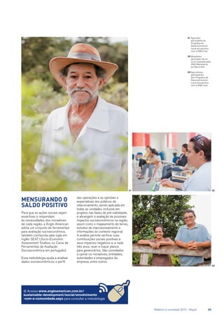 01	Agricultor
participante do
Programa de
Desenvolvimento
Local em parceria
com a ONG Care
02	Moradores
participam de um
curso realizado pela
ONG Reprolatina
em Barro Alto
03	Agricultores
participantes
Ado Programa de
Desenvolvimento
Local em parceria
com a ONG Care
@ Acesse www.angloamerican.com.br/
sustainable-development/social/envolvimento
-com-a-comunidade.aspx para consultar a metodologia
Mensurando o
saldo positivo
Para que as ações sociais sejam
assertivas e respondam
às necessidades dos moradores
de cada região, a Anglo American
adota um conjunto de ferramentas
para avaliação socioeconômica,
também conhecida pela sigla em
inglês SEAT (Socio-Economic
Assessment Toolbox, ou Caixa de
Ferramentas de Avaliação
Socioeconômica em português).
Essa metodologia ajuda a analisar
dados socioeconômicos, o perfil
das operações e as opiniões e
expectativas dos públicos de
relacionamento, sendo aplicada em
todas as unidades, inclusive em
projetos nas fases de pré-viabilidade,
e abrangem a avaliação de possíveis
impactos socioeconômicos na região,
assim como o mapeamento de terras,
estudos de macrozoneamento e
informações do contexto regional.
A análise permite verificar suas
contribuições sociais positivas e
seus impactos negativos e, a cada
três anos, rever e traçar planos
para gerenciá-los. São convidados
a opinar os moradores, entidades,
autoridades e empregados da
empresa, entre outros.
01
03
02
	 Relatório à sociedade 2012 - Níquel	 55
 