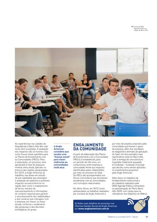 01
As experiências nas cidades de
Niquelândia e Barro Alto têm sido
muito bem-sucedidas. A avaliação
dos impactos não só mostrou isso
como trouxe novas questões para
os Planos de Envolvimento com
as Comunidades (PECs). Para
a exploração, um processo mais
apropriado à fase de pesquisa
mineral vinha sendo aplicado no
entorno das regiões pesquisadas.
Em 2012, a Anglo American já
trabalhou nas áreas em estudo
de pré-viabilidade que abrangem
a avaliação de aspectos e possíveis
impactos socioeconômicos na
região, bem como o mapeamento
de terras, estudos de
macrozoneamento e informações
do contexto regional para garantir
o reconhecimento dos stakeholders
e dos cenários que interagem com
a empresa, em menor ou maior
escala, conforme o andamento
das pesquisas e das decisões
estratégicas do grupo.
Engajamento
da comunidade
A partir da elaboração dos Planos
de Envolvimento com a Comunidade
(PECs), é estabelecido, para
um período de três anos, um
compromisso entre empresa e
comunidade frente aos impactos
identificados pelos stakeholders
por meio do processo do Seat.
Os PECs são acompanhados nos
fóruns comunitários que acontecem
anualmente com as comunidades,
nos municípios relacionados.
No último fórum, em 2012, foram
apresentados os trabalhos realizados
por iniciativa da Anglo American e
@ Saiba mais detalhes do processo nos
informes Gestão Social da Anglo American
em www.angloamerican.com.br
por meio de projetos propostos pela
comunidade que tiveram o apoio
da empresa, além dos resultados
do diagnóstico derivado da aplicação
do Seat. Um dos exemplos mais
significativos está em Barro Alto,
com a entrega de uma estrutura
hospitalar totalmente equipada
à Fundesba – fundação municipal
que decidiu como seriam aplicados
os investimentos propostos
pela Anglo American.
Além disso, os trabalhos de
fortalecimento institucional e
da cidadania realizados pela
ONG Agenda Pública culminaram
na apresentação do Plano Barro
Alto 2020, com metas para os
indicadores dos Objetivos do Milênio.
A Anglo
American
considera que
recebe uma
“licença social”
para trazer
melhorias às
comunidades
onde atua
01	Curso da ONG
Agenda Pública na
cidade de Barro Alto
	 Relatório à sociedade 2012 - Níquel	 57
 