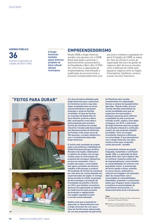 EQUILÍBRIO
Empreendedorismo
Desde 2008, a Anglo American
mantém uma parceria com a Care
Brasil para ajudar a promover o
desenvolvimento socioeconômico
de Niquelândia e Barro Alto. A ONG
tem como foco a capacitação de
empreendedores, diversificação e
qualificação da economia local, e
promove o empreendedorismo junto
aos jovens, mulheres e população em
geral. O trabalho da Care se realiza
por meio de oficinas e cursos de
capacitação técnica e de gestão de
negócios, além de buscar soluções
como a obtenção de crédito para
pequenos negócios entre os órgãos
fomentadores, facilitando o acesso
a esses recursos financeiros.
“Feitos para durar” Um dos princípios adotados pela
Anglo American para o patrocínio
de iniciativas sociais é que elas
sejam projetadas para se tornar
autossustentáveis e garantam
emprego e renda às famílias
envolvidas. A Casa de Farinha,
no município de Santa Rita do
Novo Destino, próximo a Barro
Alto, acompanhou essa ideia e
está preparada para produzir
farinha de mandioca em escala
industrial. Iniciado pela Associação
dos Remanescentes do Quilombo
de Pombal, onde vivem cerca de
400 pessoas, o projeto deslanchou
com o investimento dado pela
Anglo American.
O mérito pelo resultado do projeto
cabe à persistência e habilidade de
Nailde Rodrigues Borges da Silva.
Moradora da região, idealizadora
e redatora do projeto, ela corrigiu
muitas vezes as informações da
proposta até conseguir adequá-las
ao que era necessário. Com o
projeto aprovado, a comunidade
tem agora condições de oferecer
trabalho a 80 pessoas e produzir
30 toneladas de farinha de mandioca
por mês para ser comercializada nos
supermercados da região. O começo
dessa jornada se reflete na geração
de dez empregos e produção de
9 toneladas de polvilho e farinha
em 2012, que também concentrou
esforços da organização no plantio
da matéria-prima para aumento
da produção e regularização
nos órgãos regulatórios para
a correta comercialização.
Nailde conta que a experiência
adquirida no relacionamento com
a Anglo American fez com que a
Casa da Farinha fosse selecionada
em um dos programas de patrocínio
da Petrobras para receber
investimentos em capacitação
técnica e compra de equipamentos
agrícolas. “Desde então, procuro
orientar famílias quilombolas de
outras localidades para que se
organizem em associação e
busquem parcerias para melhorar
a qualidade de vida e promover
inclusão social”, explica. Uma delas
conseguiu, em 2012, o patrocínio
da Anglo American para seu projeto
de produção artesanal e confecção,
a partir de uma proposta redigida
por Nailde. “Com um projeto
consistente, fazemos a diferença
na comunidade. O que aprendemos
com a Anglo American nos abriu
muitas portas para conquistar
outras parcerias”, ressalta.
O consistente sistema de gestão
integrada, implantado e certificado
desde 1995, e a aplicação do Seat
desde 2005, têm como objetivo não
só conhecer impactos potenciais
do empreendimento, como também
as vulnerabilidades do entorno e da
população. Assim, é possível agir
de forma rápida e eficaz, evitando
os riscos físicos, ambientais e
culturais da chegada e da operação,
além de compartilhar com a
comunidade as vulnerabilidades
detectadas, propondo e construindo
ações que mitiguem esses impactos
e ampliem as oportunidades de
crescimento da economia, e o
desenvolvimento local e de pessoas.
Fotos
01	Nailde Rodrigues Borges da Silva, idealizadora
do projeto A Casa de Farinha
02	Nailde e as participantes do projeto, no
município de Santa Rita do Novo Destino
A Anglo
American
também
apoia diversos
projetos na
área cultural
desses
municípios
agenda pública
36
01
eventos realizado na
cidade de Barro Alto
02
58	 Relatório à sociedade 2012 - Níquel
 