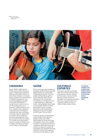 Cidadania
Desde 2009, a ONG Agenda
Pública atua em Barro Alto para
apoiar a implantação de políticas
públicas estruturadas. Dentre as
ações desenvolvidas no município
está a criação da Escola de Governo
e Cidadania. Apoiada em uma
proposta pedagógica baseada
em experiências práticas, a
escola ofereceu diversos cursos
em 36 eventos, pelos quais
passaram 1.625 pessoas em três
anos. Também foram realizados
os planejamentos estratégicos
e setoriais das várias secretarias
municipais, além da implantação
do primeiro site da prefeitura
(www.barroalto.go.gov.br). Uma
das principais frentes de trabalho
foi a revisão da situação legal e
o apoio à criação ou melhoria dos
conselhos de políticas públicas,
como do Idoso e de Educação.
Saúde
Entre as principais preocupações da
população de Barro Alto, as questões
ligadas à saúde, conscientização
e qualidade de vida são o foco dos
projetos da Reprolatina, agência
de promoção da saúde sexual e
reprodutiva. Com uma parceria
consolidada com a Anglo American,
a organização tem o objetivo de
reduzir vulnerabilidades identificadas
na comunidade. Dentre as metas
alcançadas no setor de saúde,
está a diminuição da gravidez na
adolescência, que caiu de 40%,
em 2010, para 10%, em 2012.
A área de saúde e comportamento
sexual também fazem parte do
trabalho da Barong. A ONG
especializada em saúde do homem
e prevenção contra o vírus da AIDS,
e mantém uma agenda de eventos e
campanhas sobre estes temas para
orientar, em especial, o quadro de
empregados das operações da Anglo
American, que tem forte presença
masculina, e a população em geral.
Cultura e
esportes
Os projetos apoiados pela Anglo
American na área cultural incluem
a Camerata de Violões, a Banda
de Percussão e oficinas de artes
plásticas e teatro. Dentre as
atividades de socialização e projetos
esportivos, a empresa patrocina
os projetos Atleta do Futuro e
o Bola na Rede, Golaço Social.
A empresa
trabalha com
projetos que
tenham valor e
proporcionem
crescimento
para a
populacão
local
01	Alunos do projeto
Camerata de Violões,
em Barro Alto
01
	 Relatório à sociedade 2012 - Níquel	 59
 