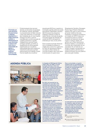 O direcionamento dos recursos
atendeu as demandas da população
em melhorias urbanas, apontadas
nos levantamentos do Seat, incluindo
a obra mais ambiciosa: a construção
das instalações de um novo hospital.
Entregue em 2012, a obra foi
orientada pelo conceito avançado de
cuidados preventivos e gestão
inteligente dos recursos. Foram
entregues também, em 2012, os
equipamentos de última geração
especificados por consultoria
especializada para este hospital, em
investimento adicional ao já feito
anteriormente via Fundesba. A parte
final do trabalho da consultoria
A chegada da ONG Agenda Pública
a Barro Alto, em 2008, a convite
da Anglo American, tinha uma
missão clara, embora de complexa
execução. A organização deveria
criar mecanismos para estimular
a capacidade do município para
se organizar de forma eficaz diante
dos riscos socioambientais e
das oportunidades que iriam
surgir com a construção do
grande empreendimento de
extração de níquel.
Em 2012, já é possível ver os
resultados de como Barro Alto
caminha para administrar seus
recursos com visão de longo prazo.
“Por meio da qualificação da gestão
pública municipal e do incentivo à
cidadania, a Anglo American planejou
deixar um legado para a cidade,
capaz de oferecer oportunidades
reais e perenes de desenvolvimento”,
explica Bruno Gomes, diretor
da organização.
Do lado da gestão pública, entre os
avanços estão o melhor
conhecimento sobre racionalização
dos tributos e do acesso a recursos
disponíveis. A Escola de Governo e
Cidadania se tornou um programa
institucionalizado e vem contribuindo
para a formação dos servidores
públicos. Um exemplo de iniciativa
de longo alcance foi a finalização
do projeto de Pregão Público para a
contratação de fornecedores locais
para atender os serviços municipais,
com todas as vantagens trazidas por
um processo mais transparente e
igualitário de licitação pública.
Agenda Pública
02
01
prevista para 2012 era o suporte e a
orientação à gestão pública de saúde
para garantir capacitação e eficácia,
além do acesso aos programas
estaduais e federais na área da
saúde. Devido a transição da gestão
municipal, através das eleições de
outubro de 2012, este apoio foi
entendido por mais um ano, 2013.
Outra iniciativa da Anglo American
com a finalidade de preparar a
cidade para o futuro foi o patrocínio
do Plano de Saneamento Básico,
vinculado ao Plano Diretor do
município de Barro Alto. Esse plano
é estruturado em quatro eixos
Para a comunidade, um ganho
evidente está na consolidação da
estrutura de conselhos municipais
e órgãos de representação. Em
dois anos, o trabalho de
mobilização e capacitação
conduzido pela Agenda Pública
resultou na formalização legal
desses organismos, no
estabelecimento de mecanismos
de governança claros e
organizados, na criação de novos
conselhos, na implantação de um
sistema de associações de
moradores, na capacitação dos
conselheiros e no surgimento
de líderes comunitários
legitimamente eleitos.
A participação na vida pública
passou a ter relevância na cidade,
como aconteceu com o
envolvimento de grupos que
precisam de apoio público direto,
como idosos e deficientes, e se
refletiu no aumento do interesse
dos jovens pelas atividades e
projetos em andamento na cidade.
A construção de uma consciência
de cidadania, capaz de fazer com
que o município tome nas mãos
o seu bem-estar e o seu futuro,
começa a surgir decorrente das
inúmeras iniciativas apoiadas pela
Anglo American nas suas
comunidades de entorno.
Um legado está em formação.
Foto
01	Curso da ONG Agenda Pública,
em Barro Alto
02	Aristides Gusmão, da ONG Agenda Pública,
em curso na cidade de Barro Alto
Orientada por
uma estrutura
de governança
e padrões
reguladores, a
Anglo American
mantém o
alinhamento às
suas diretrizes
e exerce com
mais foco a
capacidade de
apoiar e
influenciar
políticas
públicas nas
comunidades
(Esgotamento Sanitário, Drenagem
Pluvial, Água Potável e Resíduos
Sólidos), dos quais os três primeiros
já tiveram relatórios técnicos
finalizados e entregues à Prefeitura
em meados de 2012. O plano de
saneamento prevê um sistema
completo de tratamento de água,
esgoto e resíduos sólidos, de
acordo com o Plano Nacional de
Resíduos Sólidos, e visa atender o
município até a duplicação de sua
população. Por se tratar de um
projeto completo e já aprovado em
audiência pública, permite que a
prefeitura busque recursos públicos
para execução imediata.
	 Relatório à sociedade 2012 - Níquel	 67
 