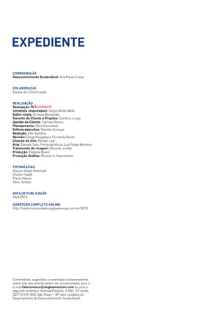 Coordenação
Desenvolvimento Sustentável: Ana Paula Cutolo
Colaboração
Equipe de Comunicação
Realização
Realização:
Jornalista responsável: Sérgio Motta Mello
Editor-chefe: Ernesto Bernardes
Gerente de Cliente e Projetos: Carolina Longo
Gestão de Cliente: Clarissa Ramos
Planejamento: Alice Sosnowski
Editora-executiva: Daniele Aronque
Redação: Inês Godinho
Revisão: Diogo Kaupatez e Fernando Rovéri
Direção de arte: Renato Leal
Arte: Daniela Sato, Fernanda Muniz, Luiz Felipe Monteiro
Tratamento de imagem: Eduardo Jordão
Produção: Fabiana Baioni
Produção Gráfica: Ricardo A. Nascimento
Fotografias
Arquivo Anglo American
Charlie Fawell
Flavia Valsani
Silvio Simões
data de publicação
Abril 2013
conteúdo completo online
http://relatoriosociedade.angloamerican.com.br/2012
expediente
Comentários, sugestões ou eventuais esclarecimentos
sobre este documento devem ser encaminhados para o
e-mail faleconosco@angloamerican.com ou para o
seguinte endereço: Avenida Paulista, 2.300, 10o
andar,
CEP 01310-300, São Paulo – SP (aos cuidados do
Departamento de Desenvolvimento Sustentável).
 
